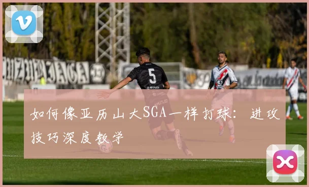 如何像亚历山大SGA一样打球：进攻技巧深度教学