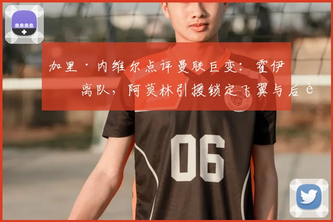 加里·内维尔点评曼联巨变：霍伊伦离队，阿莫林引援锁定飞翼与后腰