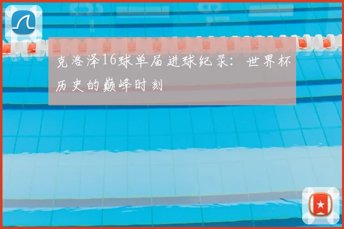 克洛泽16球单届进球纪录:世界杯历史的巅峰时刻