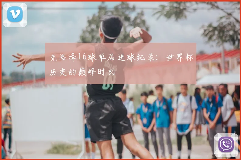 克洛泽16球单届进球纪录:世界杯历史的巅峰时刻