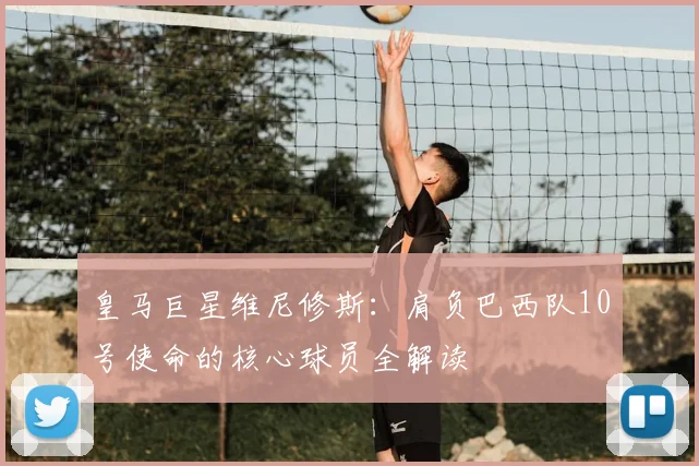 皇马巨星维尼修斯:肩负巴西队10号使命的核心球员全解读