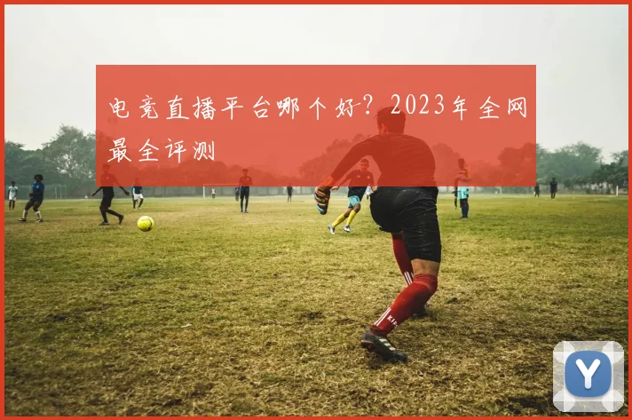 电竞直播平台哪个好？2023年全网最全评测