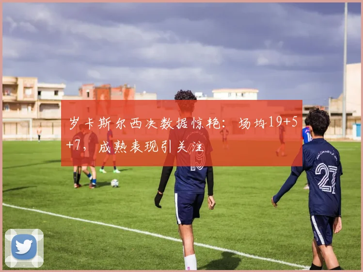 岁卡斯尔西决数据惊艳：场均19+5+7，成熟表现引关注