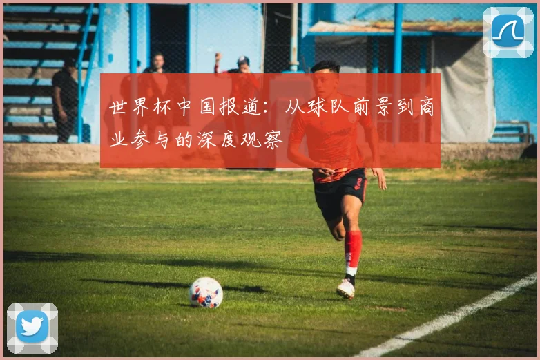 世界杯中国报道:从球队前景到商业参与的深度观察