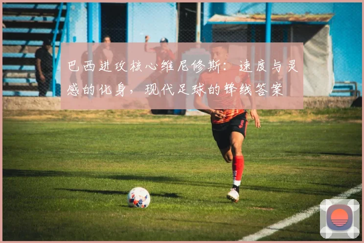 巴西进攻核心维尼修斯：速度与灵感的化身，现代足球的锋线答案