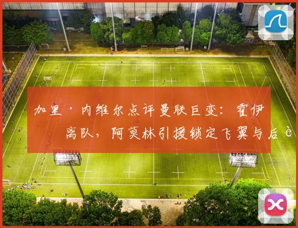 加里·内维尔点评曼联巨变：霍伊伦离队，阿莫林引援锁定飞翼与后腰