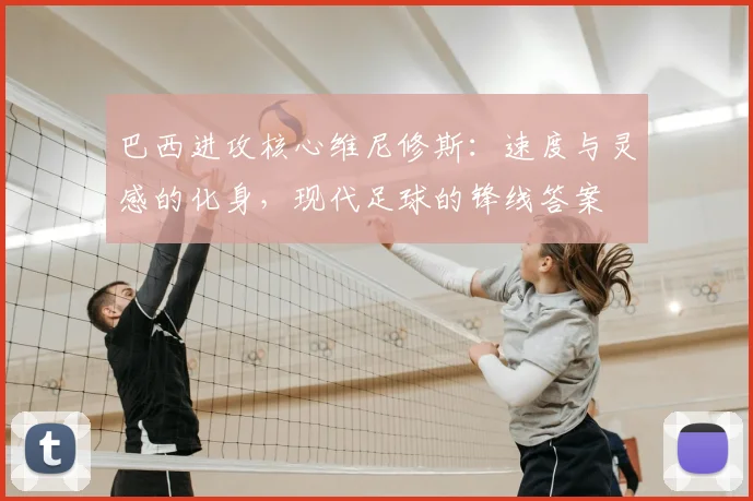 巴西进攻核心维尼修斯：速度与灵感的化身，现代足球的锋线答案