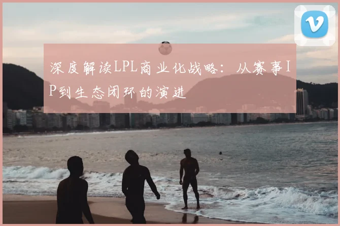 深度解读LPL商业化战略：从赛事IP到生态闭环的演进