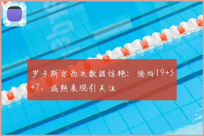岁卡斯尔西决数据惊艳：场均19+5+7，成熟表现引关注