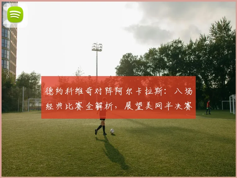 德约科维奇对阵阿尔卡拉斯：八场经典比赛全解析，展望美网半决赛