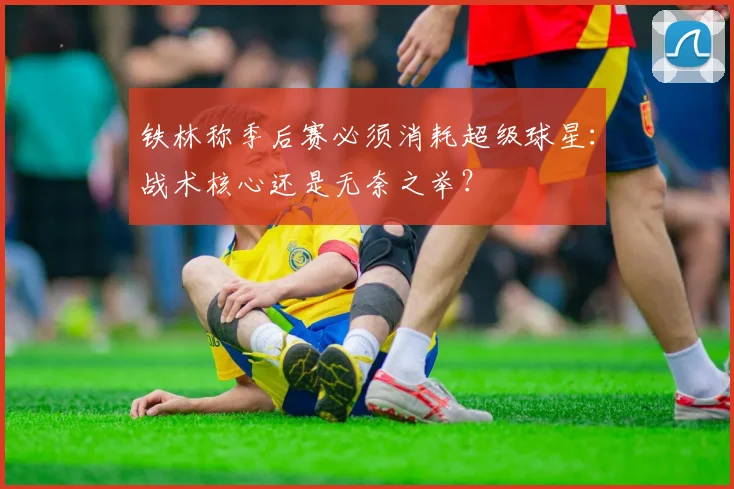 铁林称季后赛必须消耗超级球星:战术核心还是无奈之举?