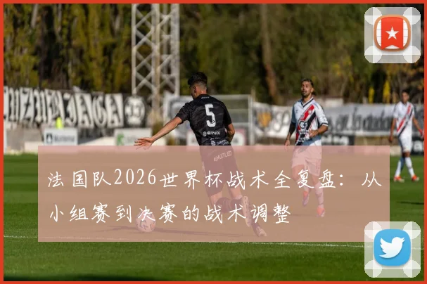 法国队2026世界杯战术全复盘：从小组赛到决赛的战术调整